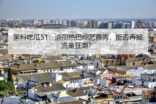 黑料吃瓜51：迪丽热巴综艺首秀，能否再掀流量狂潮？